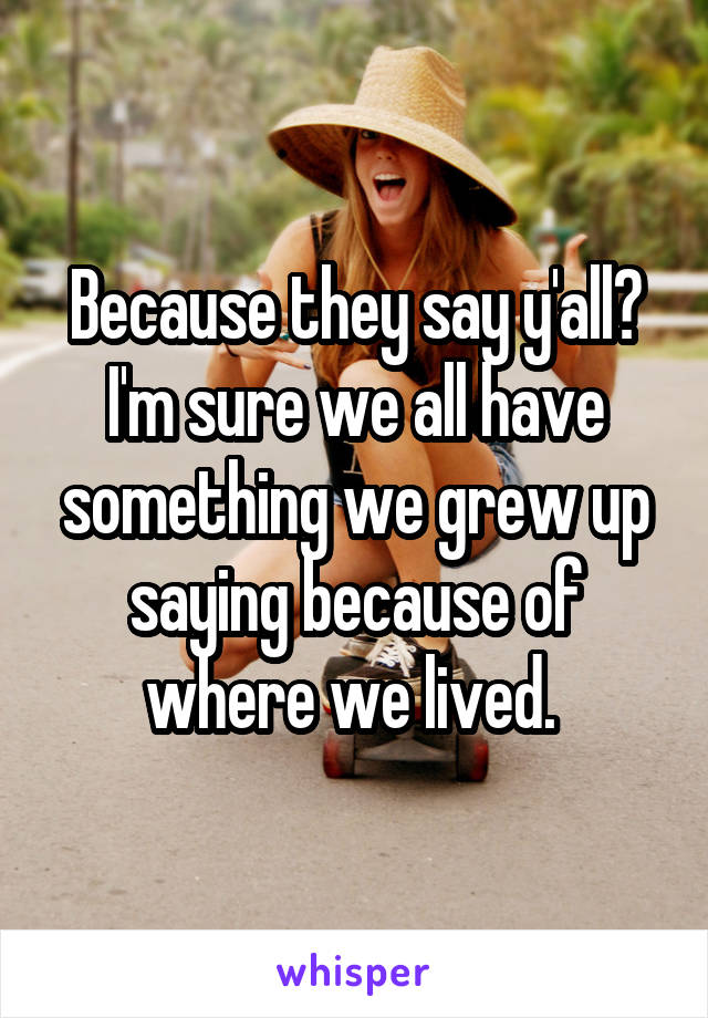 Because they say y'all? I'm sure we all have something we grew up saying because of where we lived. 