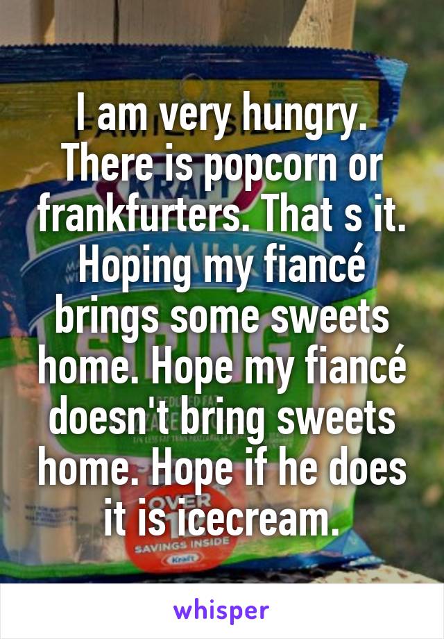 I am very hungry. There is popcorn or frankfurters. That s it. Hoping my fiancé brings some sweets home. Hope my fiancé doesn't bring sweets home. Hope if he does it is icecream.