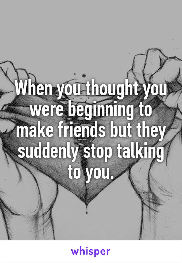 When you thought you were beginning to make friends but they suddenly stop talking to you.