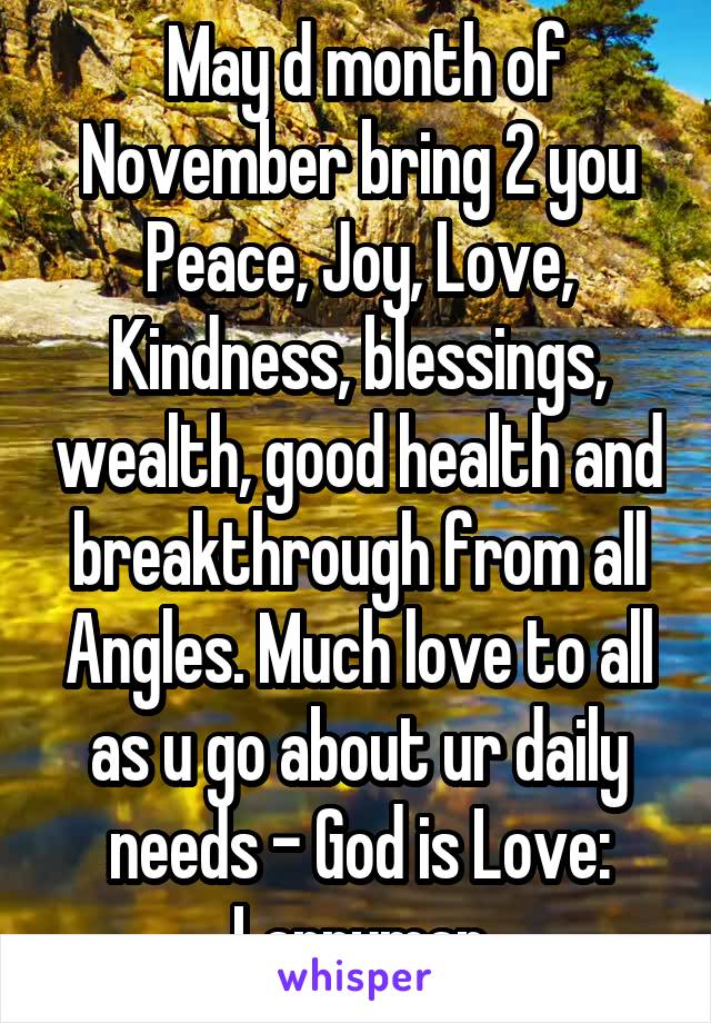  May d month of November bring 2 you Peace, Joy, Love, Kindness, blessings, wealth, good health and breakthrough from all Angles. Much love to all as u go about ur daily needs - God is Love: Larryman