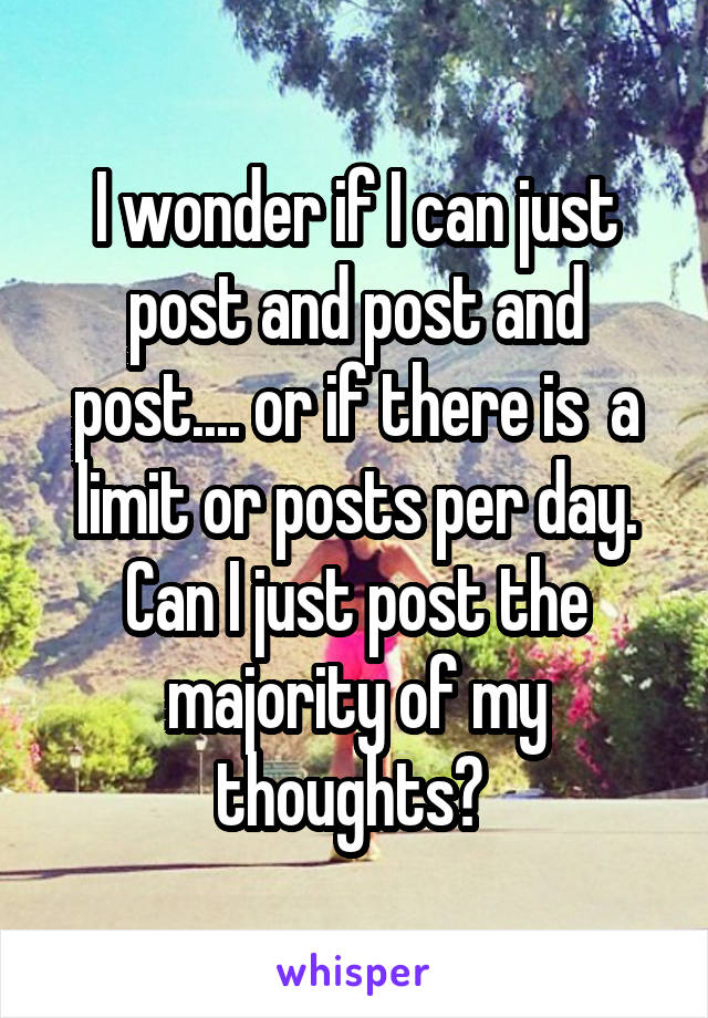 I wonder if I can just post and post and post.... or if there is  a limit or posts per day. Can I just post the majority of my thoughts? 