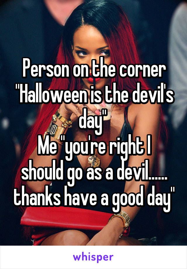 Person on the corner "Halloween is the devil's day" 
Me "you're right I should go as a devil...... thanks have a good day"