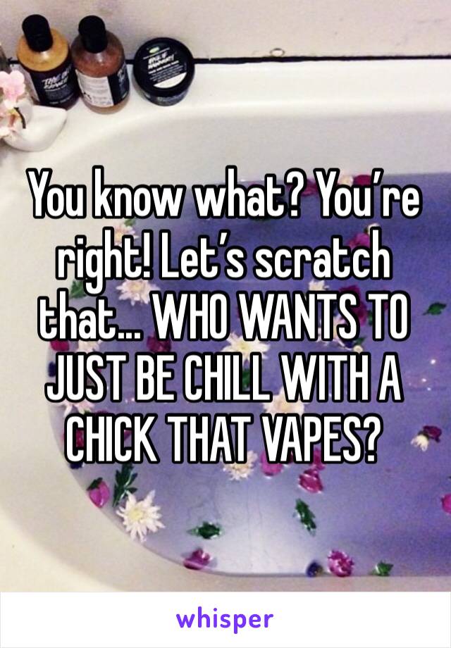 You know what? You’re right! Let’s scratch that... WHO WANTS TO JUST BE CHILL WITH A CHICK THAT VAPES?