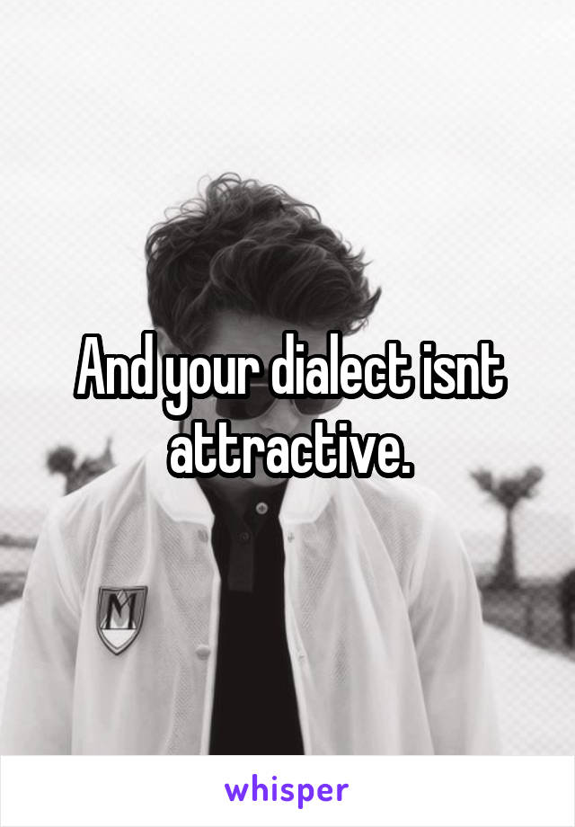 And your dialect isnt attractive.