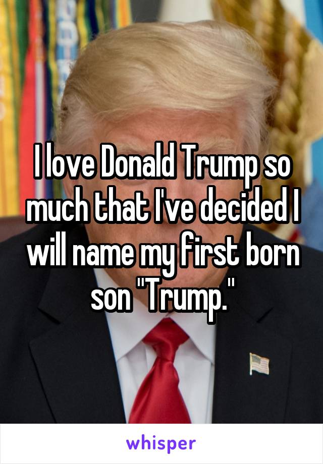 I love Donald Trump so much that I've decided I will name my first born son "Trump."