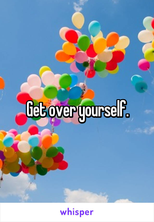 Get over yourself.