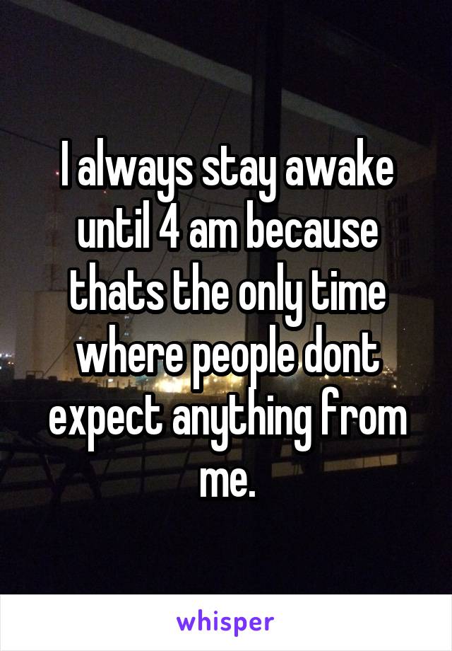 I always stay awake until 4 am because thats the only time where people dont expect anything from me.