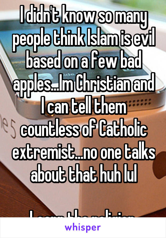 I didn't know so many people think Islam is evil based on a few bad apples...Im Christian and I can tell them countless of Catholic extremist...no one talks about that huh lul

Learn the religion.