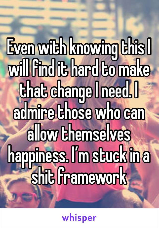 Even with knowing this I will find it hard to make that change I need. I admire those who can allow themselves happiness. I’m stuck in a shit framework