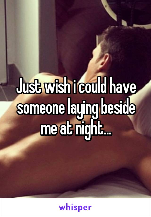 Just wish i could have someone laying beside me at night...