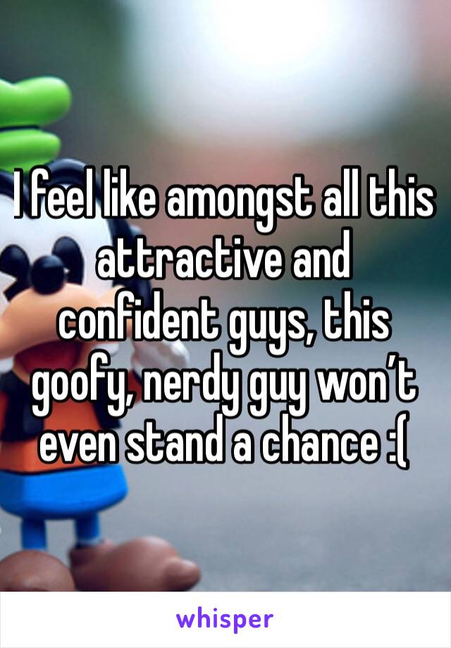 I feel like amongst all this attractive and confident guys, this goofy, nerdy guy won’t even stand a chance :(