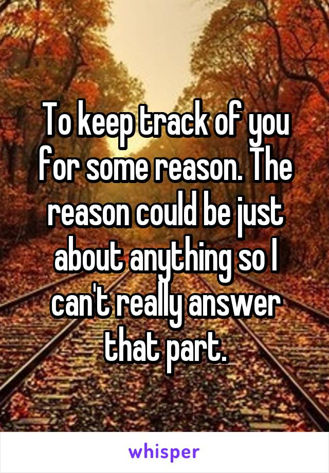 To keep track of you for some reason. The reason could be just about anything so I can't really answer that part.