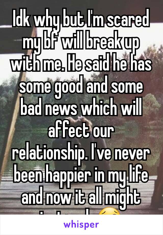 Idk why but I'm scared my bf will break up with me. He said he has some good and some bad news which will affect our relationship. I've never been happier in my life and now it all might just end. 😢