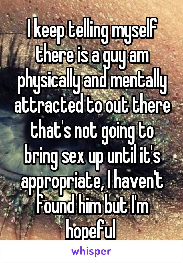 I keep telling myself there is a guy am physically and mentally attracted to out there that's not going to bring sex up until it's appropriate, I haven't found him but I'm hopeful 