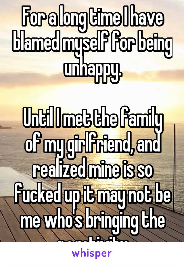 For a long time I have blamed myself for being unhappy.

Until I met the family of my girlfriend, and realized mine is so fucked up it may not be me who's bringing the negativity