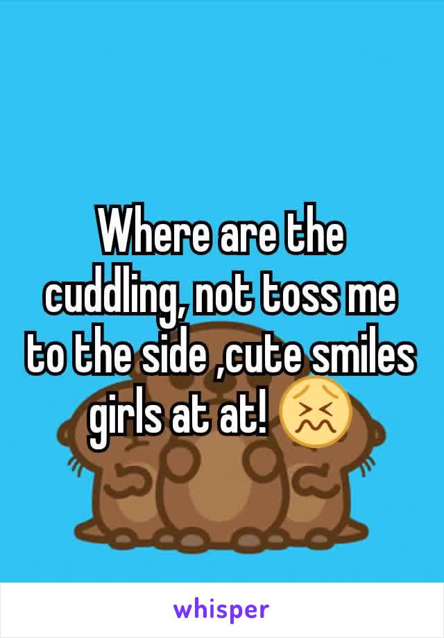 Where are the cuddling, not toss me to the side ,cute smiles girls at at! 😖