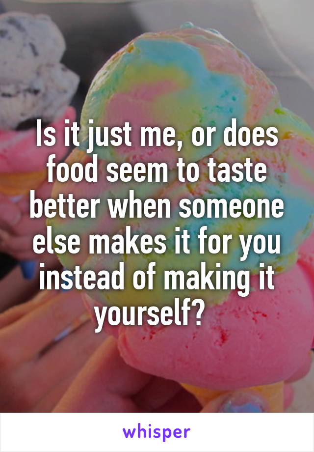 Is it just me, or does food seem to taste better when someone else makes it for you instead of making it yourself?  