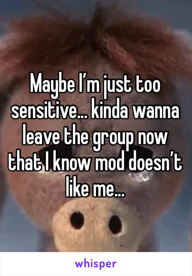 Maybe I’m just too sensitive... kinda wanna leave the group now that I know mod doesn’t like me...