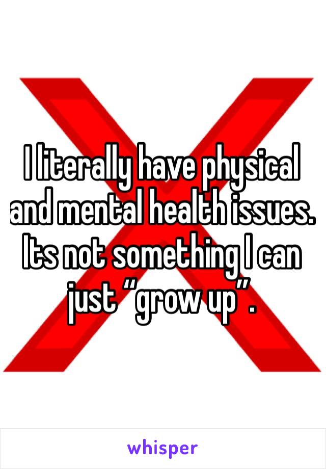 I literally have physical and mental health issues. Its not something I can just “grow up”.