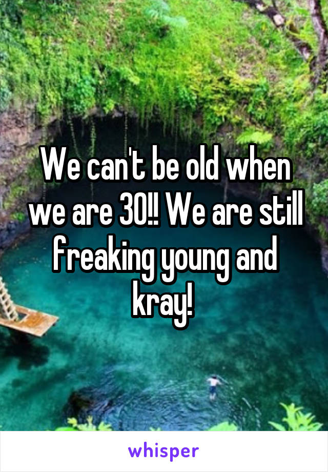 We can't be old when we are 30!! We are still freaking young and kray! 