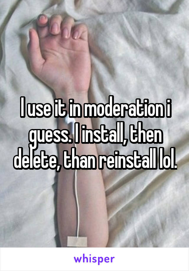 I use it in moderation i guess. I install, then delete, than reinstall lol.