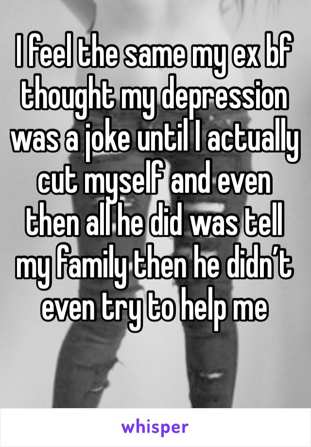 I feel the same my ex bf thought my depression was a joke until I actually cut myself and even then all he did was tell my family then he didn’t even try to help me