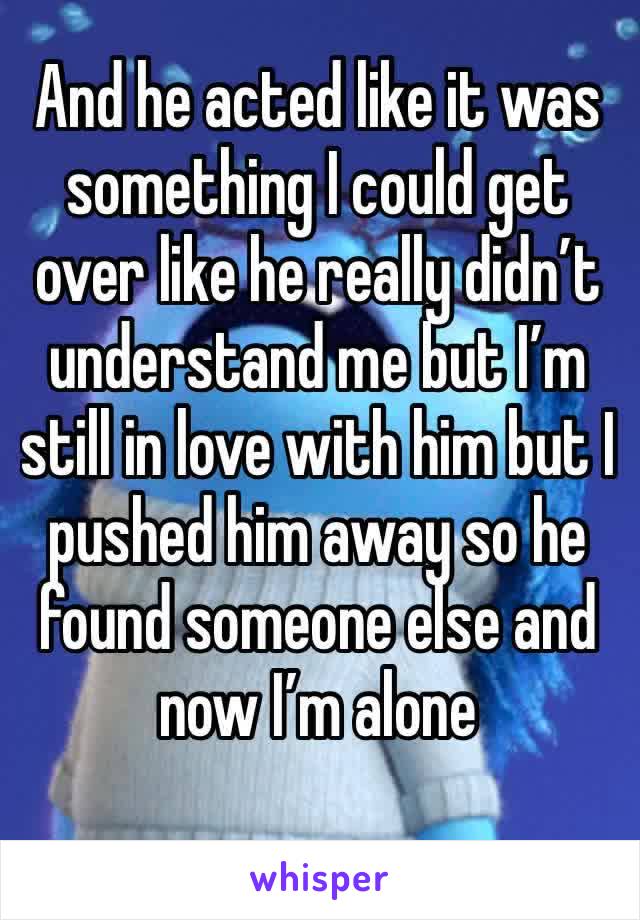 And he acted like it was something I could get over like he really didn’t understand me but I’m still in love with him but I pushed him away so he found someone else and now I’m alone 