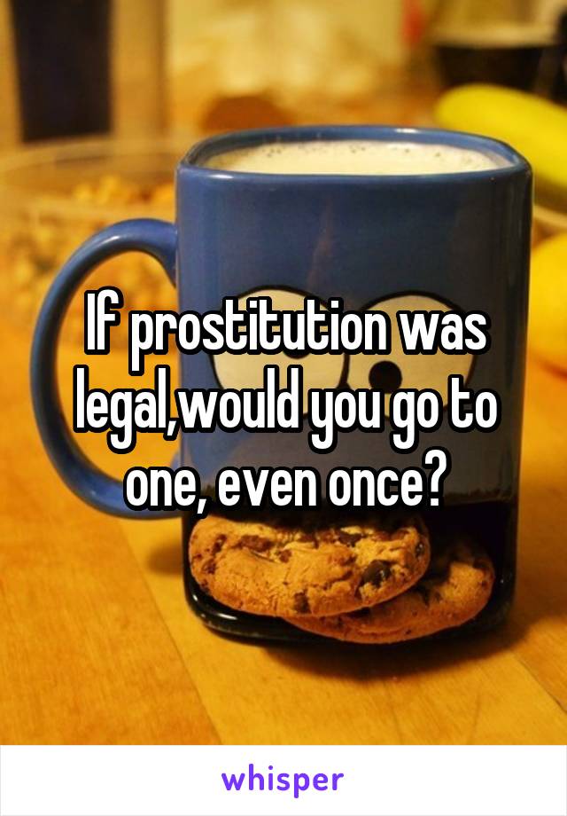 If prostitution was legal,would you go to one, even once?