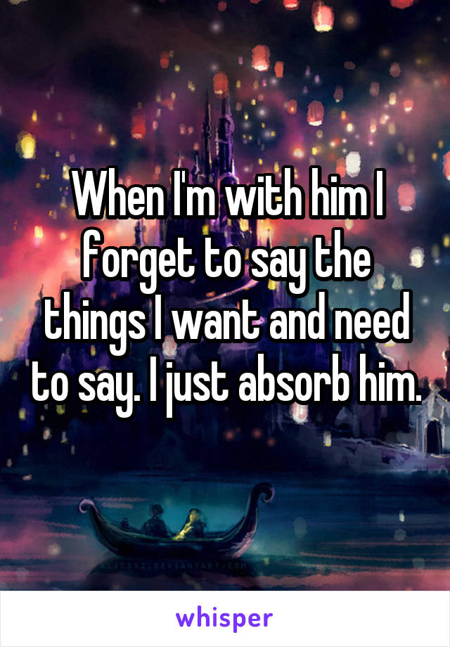 When I'm with him I forget to say the things I want and need to say. I just absorb him. 