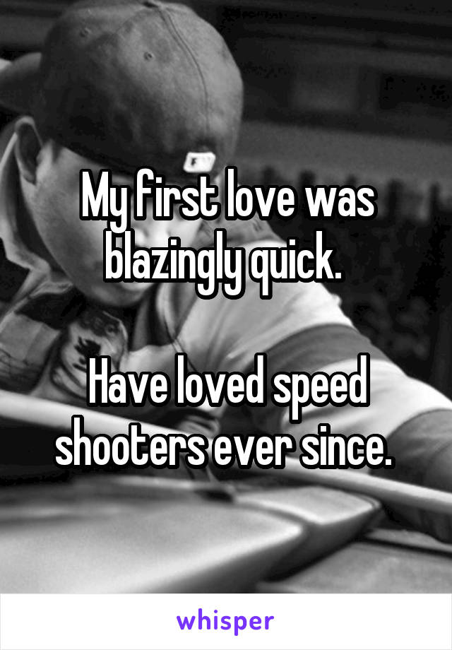 My first love was blazingly quick. 

Have loved speed shooters ever since. 