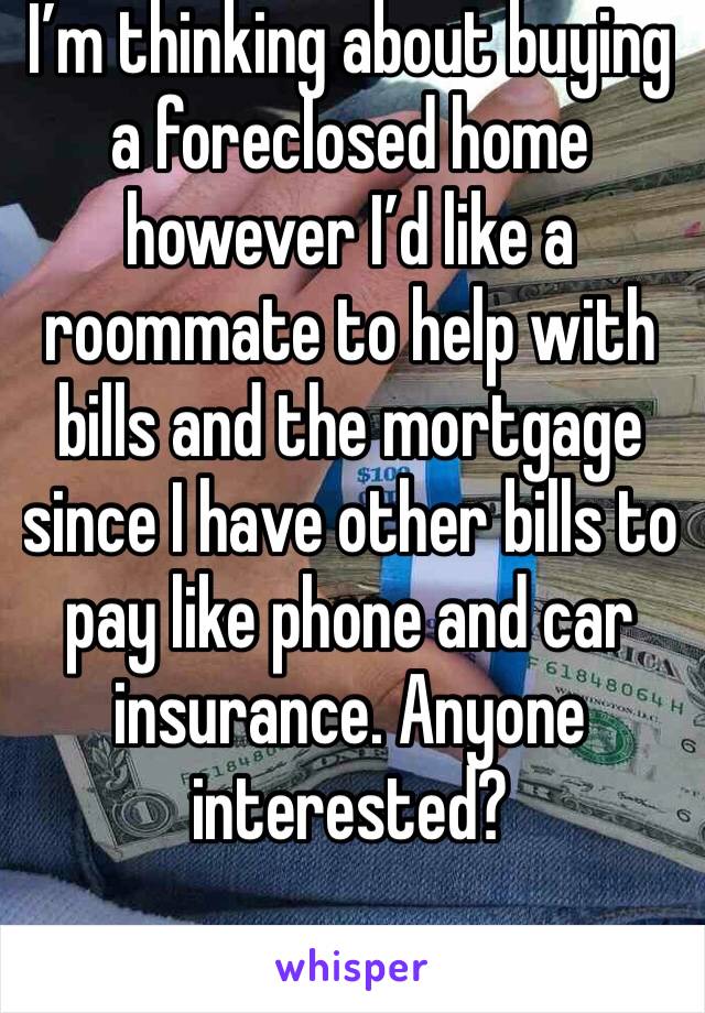 I’m thinking about buying a foreclosed home however I’d like a roommate to help with bills and the mortgage since I have other bills to pay like phone and car insurance. Anyone interested? 