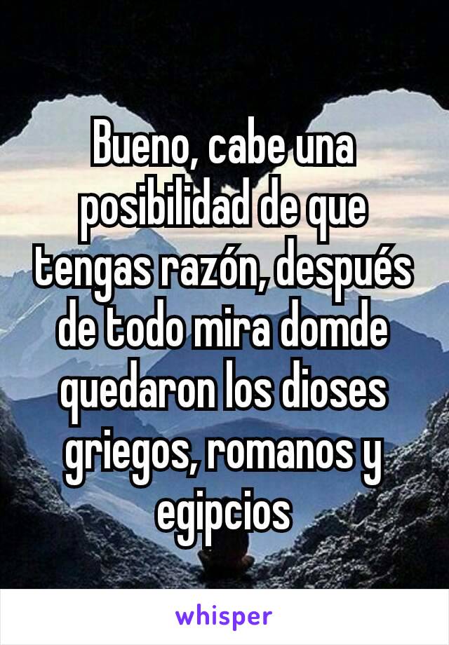 Bueno, cabe una posibilidad de que tengas razón, después de todo mira domde quedaron los dioses griegos, romanos y egipcios