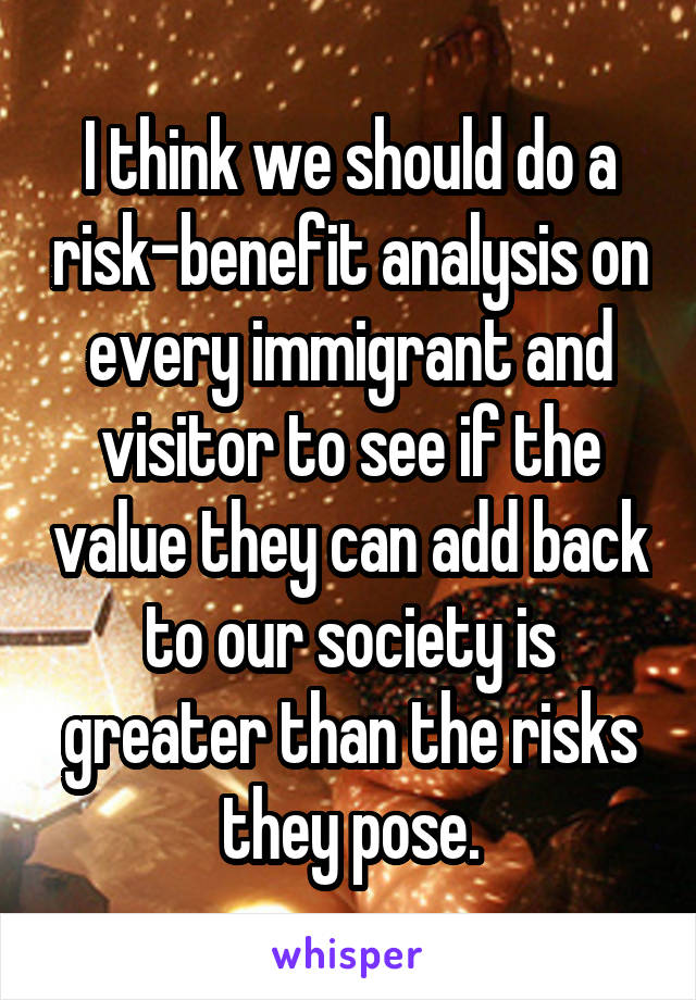 I think we should do a risk-benefit analysis on every immigrant and visitor to see if the value they can add back to our society is greater than the risks they pose.