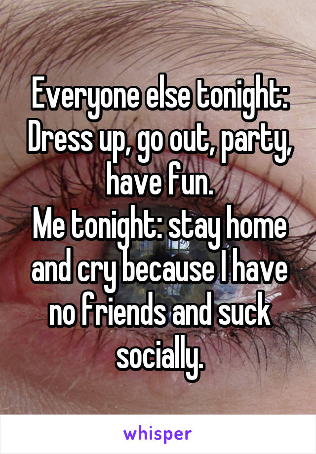 Everyone else tonight: Dress up, go out, party, have fun.
Me tonight: stay home and cry because I have no friends and suck socially.