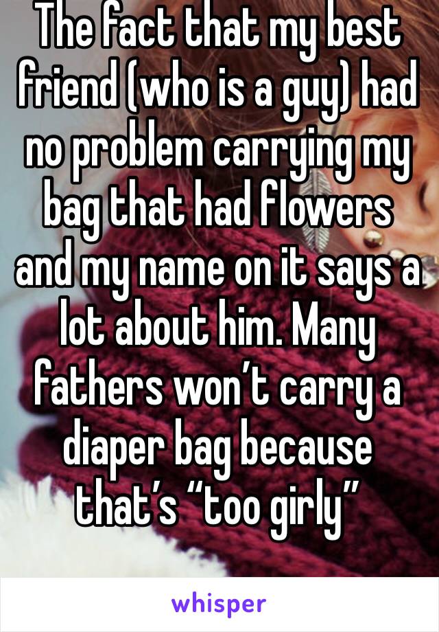 The fact that my best friend (who is a guy) had no problem carrying my bag that had flowers and my name on it says a lot about him. Many fathers won’t carry a diaper bag because that’s “too girly”