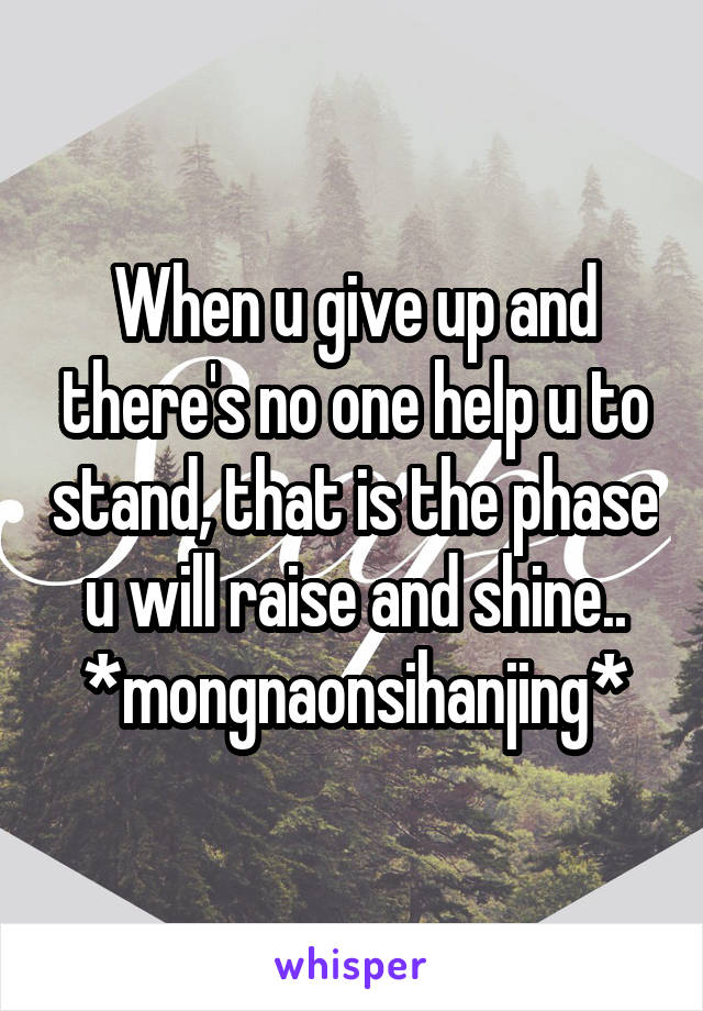 When u give up and there's no one help u to stand, that is the phase u will raise and shine.. *mongnaonsihanjing*