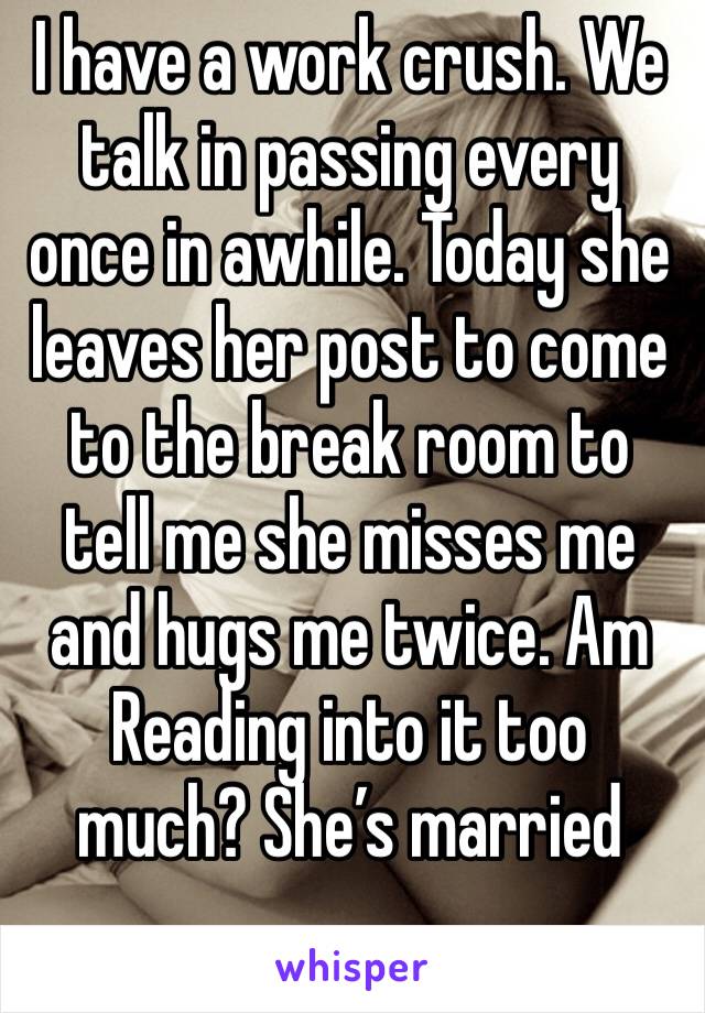 I have a work crush. We talk in passing every once in awhile. Today she leaves her post to come to the break room to tell me she misses me and hugs me twice. Am Reading into it too much? She’s married