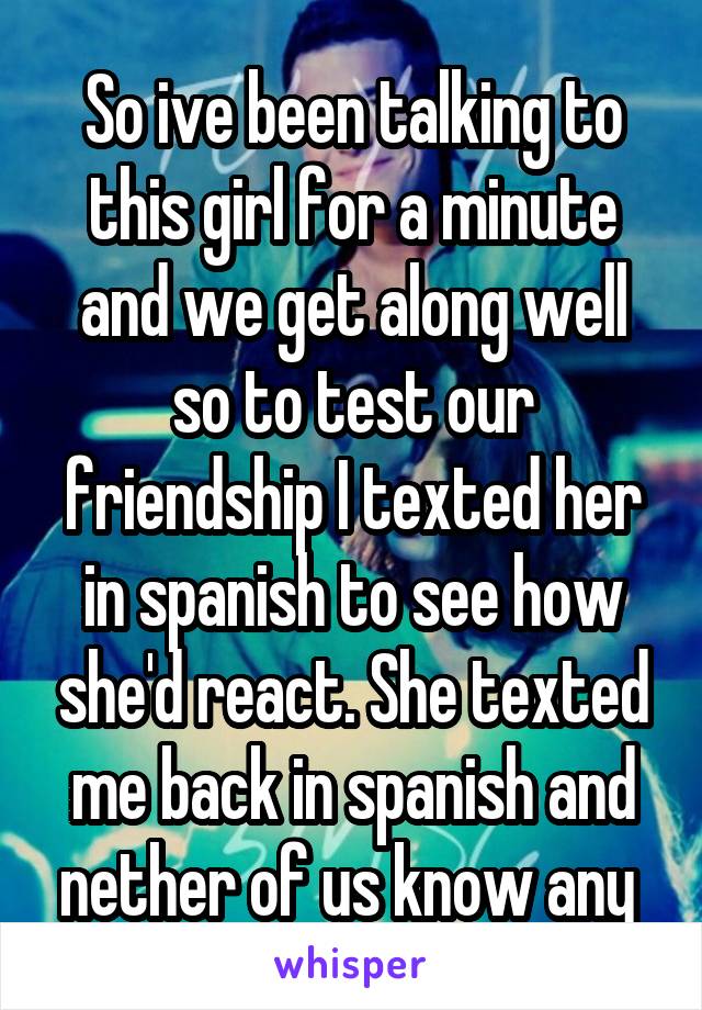 So ive been talking to this girl for a minute and we get along well so to test our friendship I texted her in spanish to see how she'd react. She texted me back in spanish and nether of us know any 