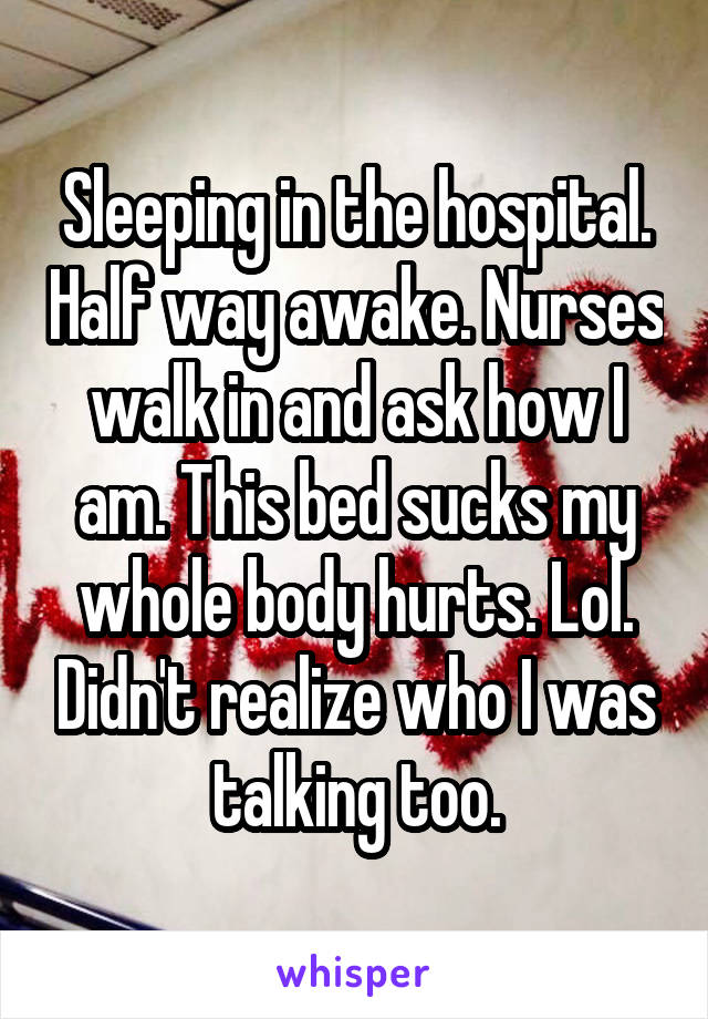 Sleeping in the hospital. Half way awake. Nurses walk in and ask how I am. This bed sucks my whole body hurts. Lol. Didn't realize who I was talking too.