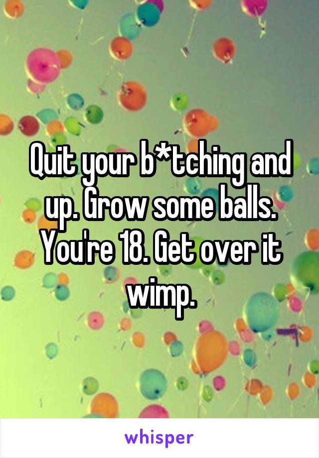 Quit your b*tching and up. Grow some balls. You're 18. Get over it wimp.