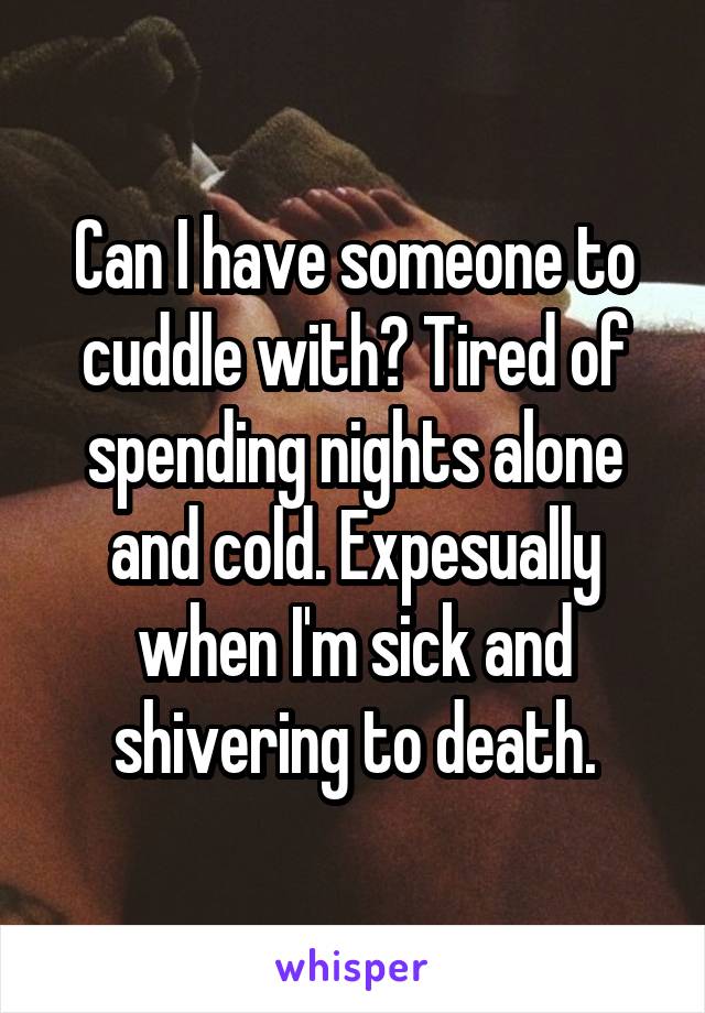 Can I have someone to cuddle with? Tired of spending nights alone and cold. Expesually when I'm sick and shivering to death.