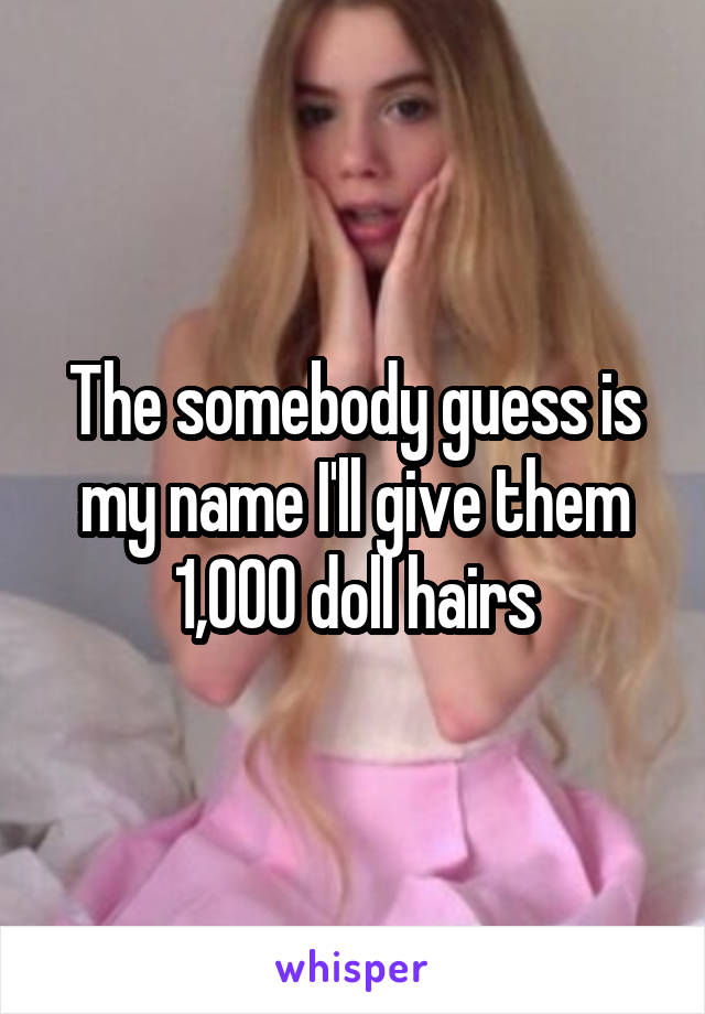 The somebody guess is my name I'll give them 1,000 doll hairs