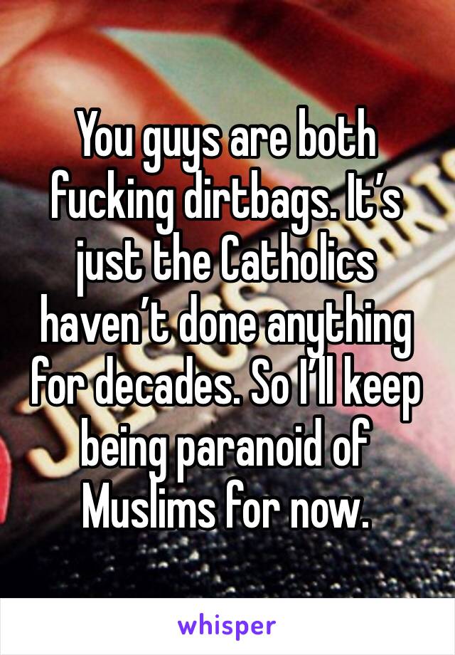 You guys are both fucking dirtbags. It’s just the Catholics haven’t done anything for decades. So I’ll keep being paranoid of Muslims for now.