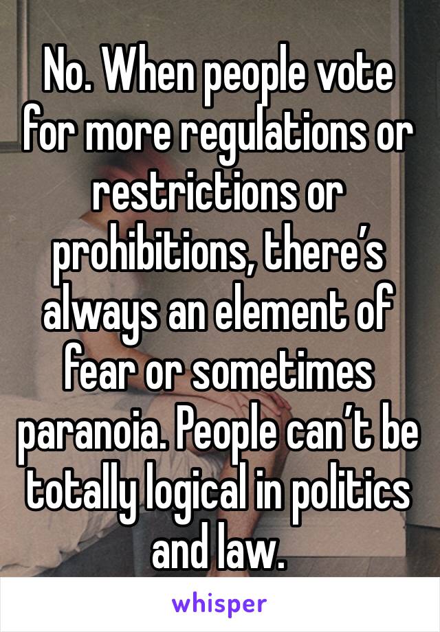 No. When people vote for more regulations or restrictions or prohibitions, there’s always an element of fear or sometimes paranoia. People can’t be totally logical in politics and law.