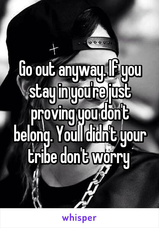 Go out anyway. If you stay in you're just proving you don't belong. Youll didn't your tribe don't worry 