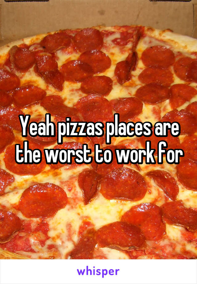 Yeah pizzas places are the worst to work for