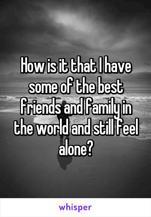 How is it that I have some of the best friends and family in the world and still feel alone?