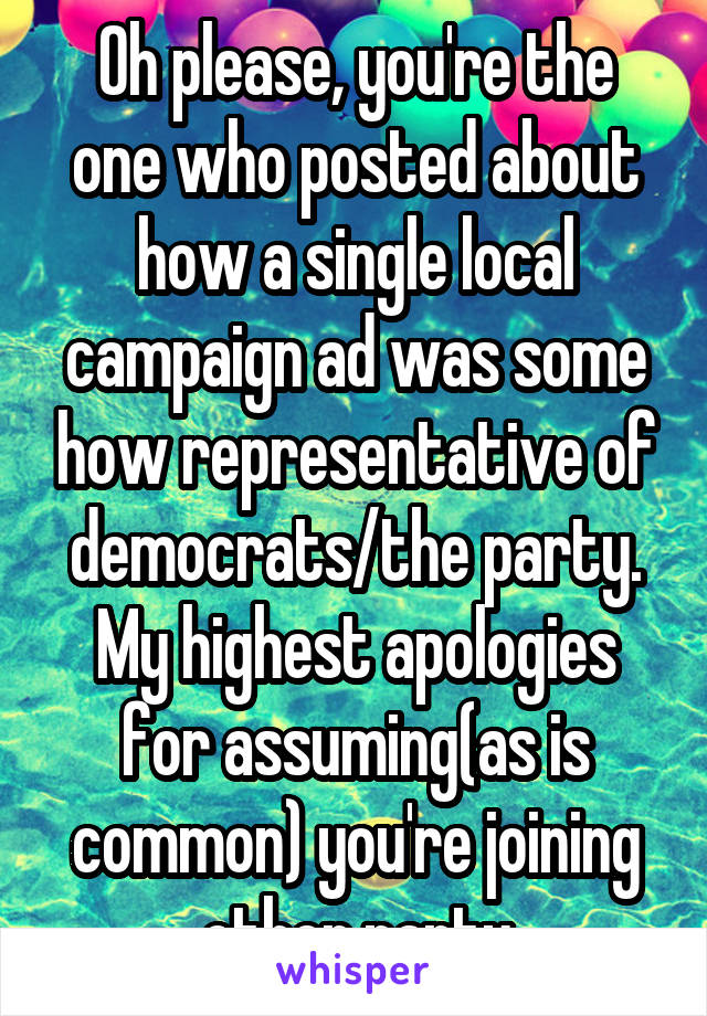 Oh please, you're the one who posted about how a single local campaign ad was some how representative of democrats/the party. My highest apologies for assuming(as is common) you're joining other party