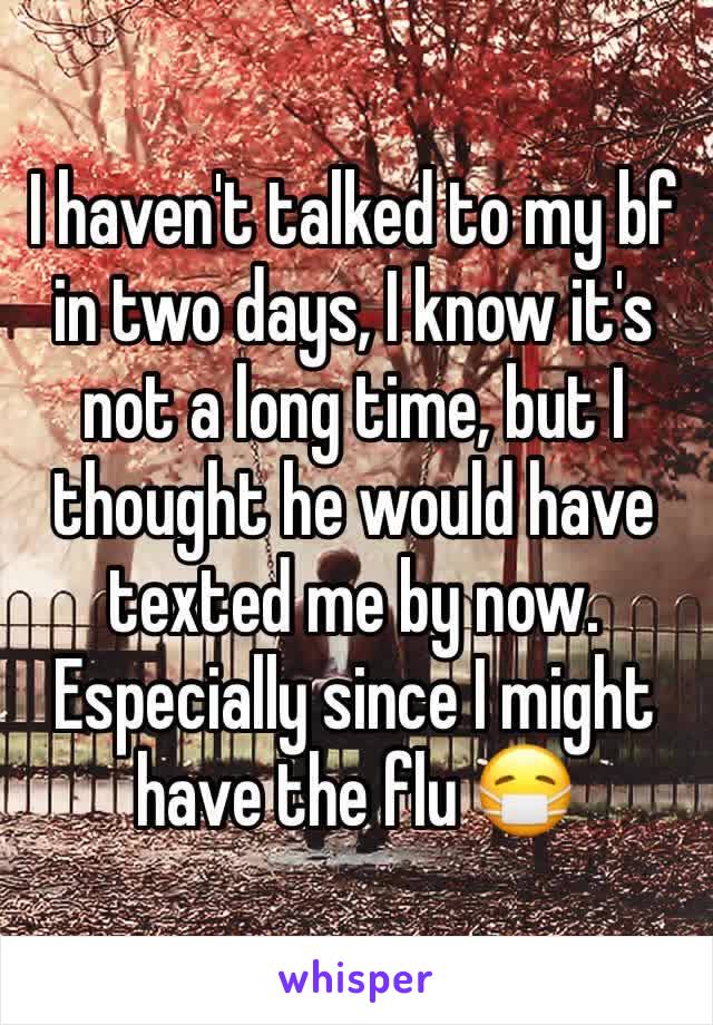 I haven't talked to my bf in two days, I know it's not a long time, but I thought he would have texted me by now. Especially since I might have the flu 😷 