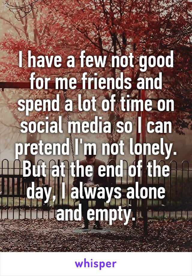 I have a few not good for me friends and spend a lot of time on social media so I can pretend I'm not lonely. But at the end of the day, I always alone and empty.